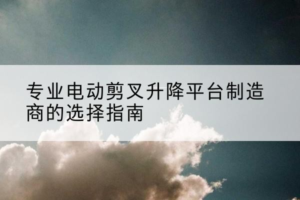 横山电动剪叉升降平台厂家-专业电动剪叉升降平台制造商的选择指南
