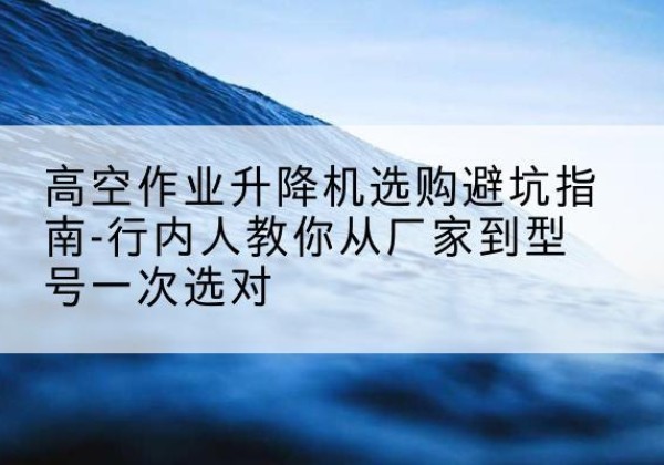 横山升降平台厂家-高空作业升降机选购避坑指南-行内人教你从厂家到型号一次选对