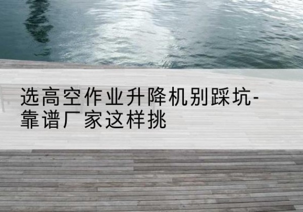 横山剪叉式升降机厂家-选高空作业升降机别踩坑-靠谱厂家这样挑