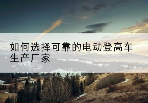 横山电动登高车厂家-如何选择可靠的电动登高车生产厂家