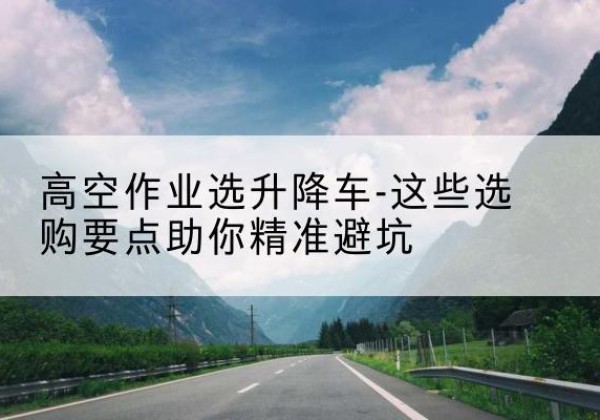 横山升降车厂家-高空作业选升降车-这些选购要点助你*避坑